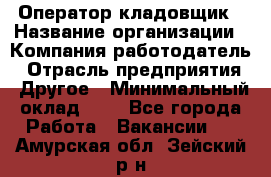 Оператор-кладовщик › Название организации ­ Компания-работодатель › Отрасль предприятия ­ Другое › Минимальный оклад ­ 1 - Все города Работа » Вакансии   . Амурская обл.,Зейский р-н